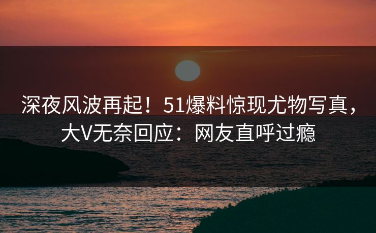 深夜风波再起！51爆料惊现尤物写真，大V无奈回应：网友直呼过瘾