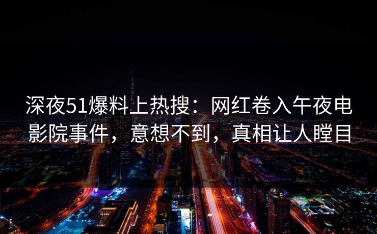 深夜51爆料上热搜：网红卷入午夜电影院事件，意想不到，真相让人瞠目