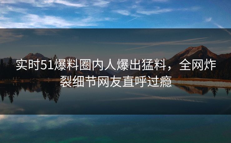 实时51爆料圈内人爆出猛料，全网炸裂细节网友直呼过瘾