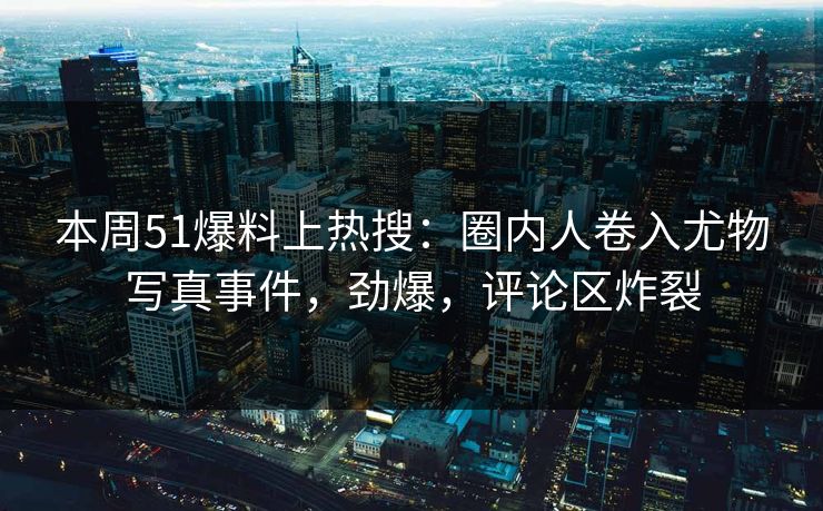 本周51爆料上热搜：圈内人卷入尤物写真事件，劲爆，评论区炸裂