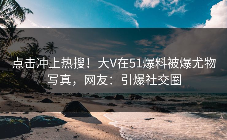 点击冲上热搜！大V在51爆料被爆尤物写真，网友：引爆社交圈