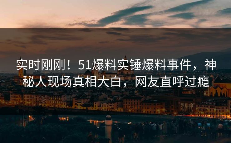 实时刚刚！51爆料实锤爆料事件，神秘人现场真相大白，网友直呼过瘾
