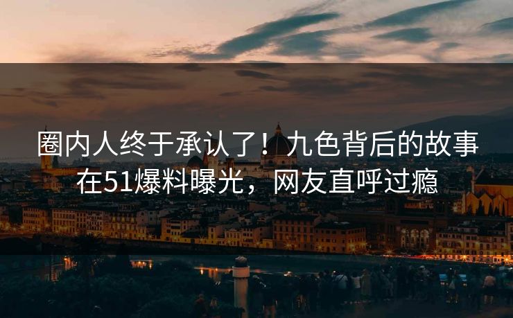 圈内人终于承认了！九色背后的故事在51爆料曝光，网友直呼过瘾