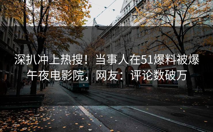 深扒冲上热搜！当事人在51爆料被爆午夜电影院，网友：评论数破万