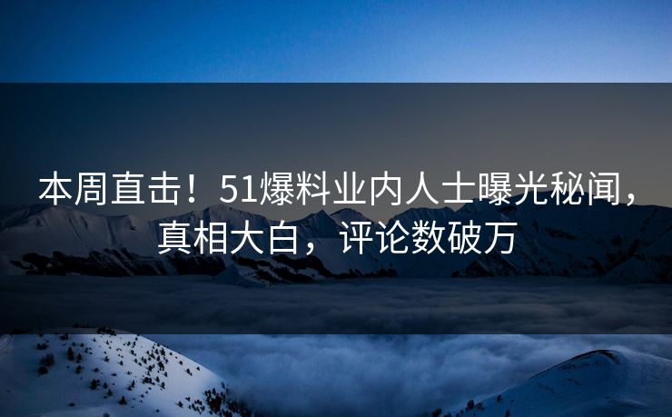 本周直击！51爆料业内人士曝光秘闻，真相大白，评论数破万