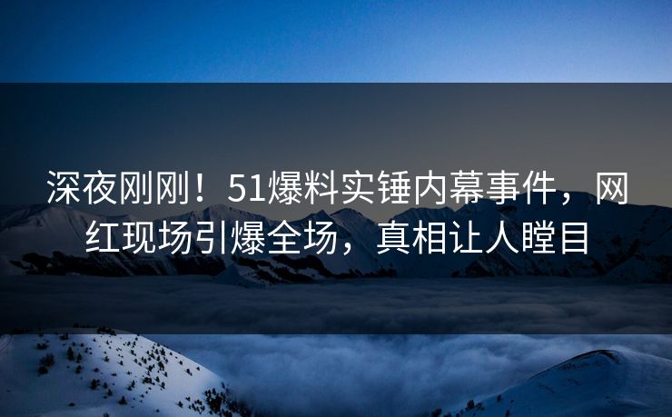深夜刚刚！51爆料实锤内幕事件，网红现场引爆全场，真相让人瞠目