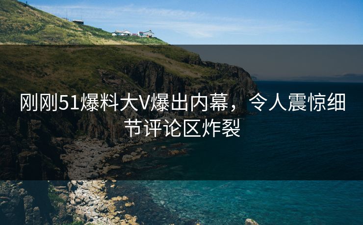 刚刚51爆料大V爆出内幕，令人震惊细节评论区炸裂