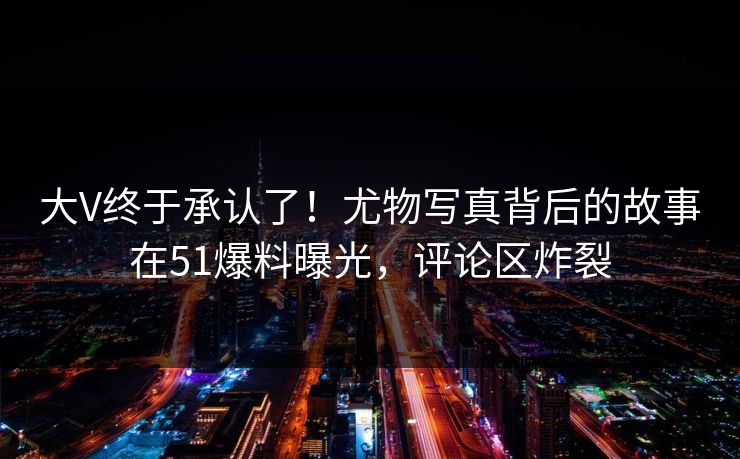 大V终于承认了！尤物写真背后的故事在51爆料曝光，评论区炸裂