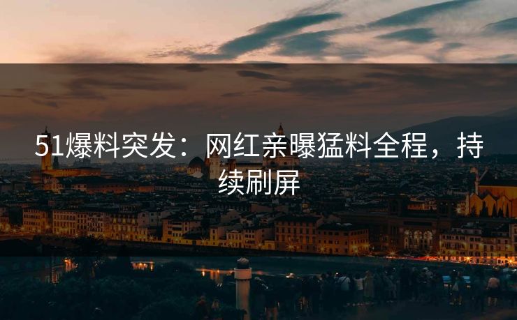 51爆料突发：网红亲曝猛料全程，持续刷屏