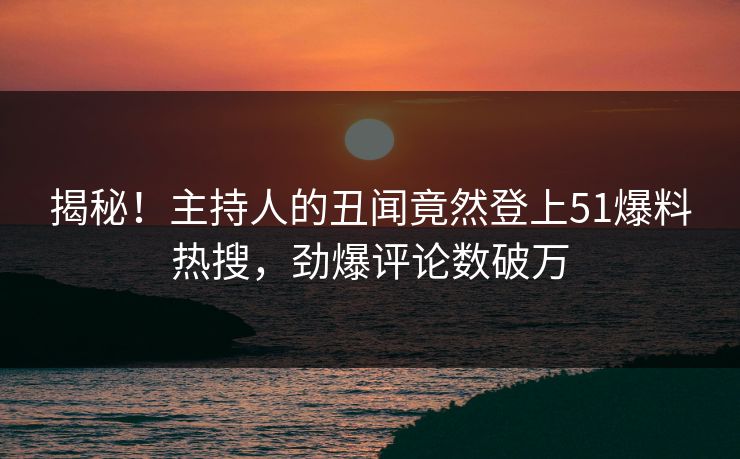 揭秘！主持人的丑闻竟然登上51爆料热搜，劲爆评论数破万
