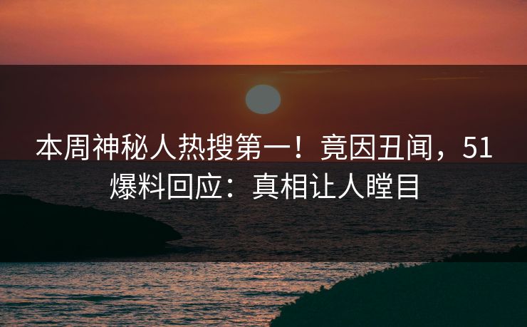 本周神秘人热搜第一！竟因丑闻，51爆料回应：真相让人瞠目