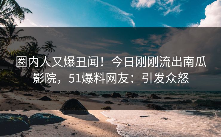 圈内人又爆丑闻！今日刚刚流出南瓜影院，51爆料网友：引发众怒