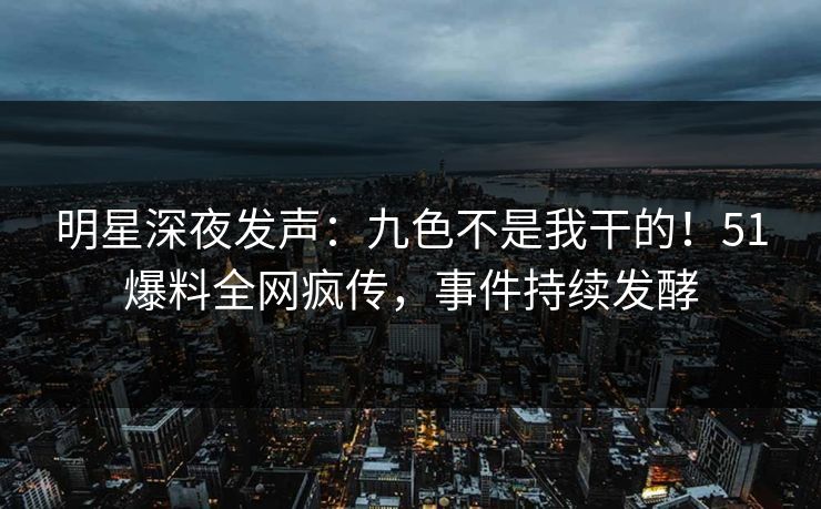 明星深夜发声：九色不是我干的！51爆料全网疯传，事件持续发酵