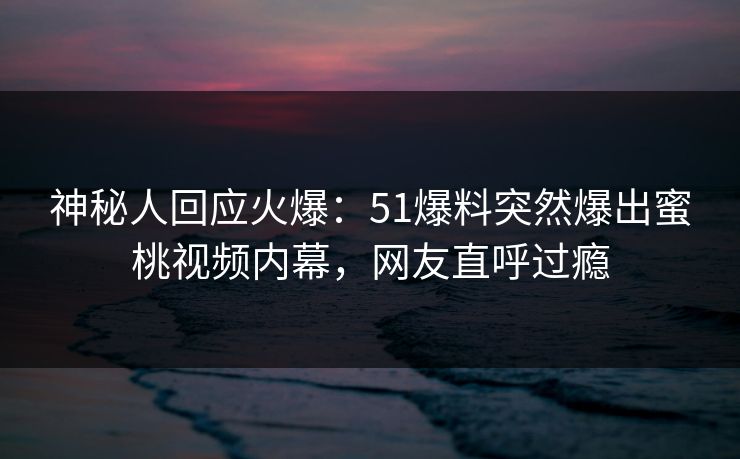 神秘人回应火爆：51爆料突然爆出蜜桃视频内幕，网友直呼过瘾