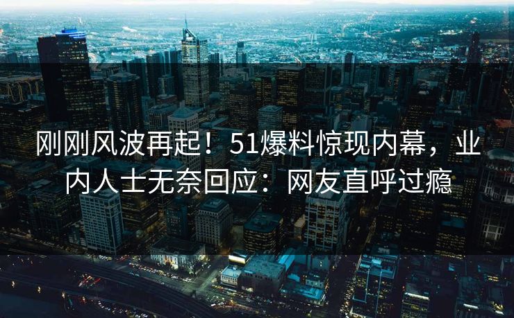 刚刚风波再起！51爆料惊现内幕，业内人士无奈回应：网友直呼过瘾