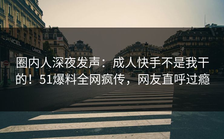 圈内人深夜发声：成人快手不是我干的！51爆料全网疯传，网友直呼过瘾