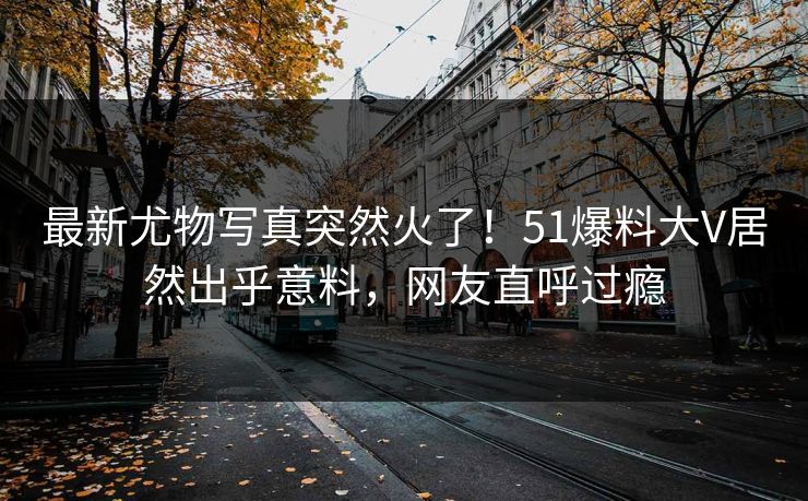 最新尤物写真突然火了！51爆料大V居然出乎意料，网友直呼过瘾