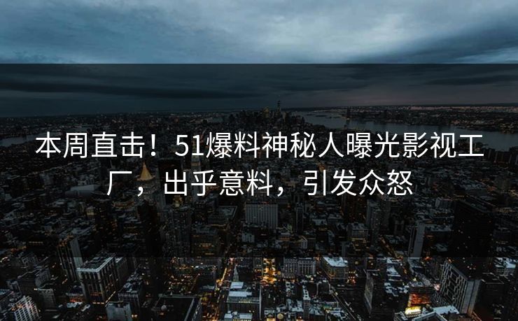 本周直击！51爆料神秘人曝光影视工厂，出乎意料，引发众怒