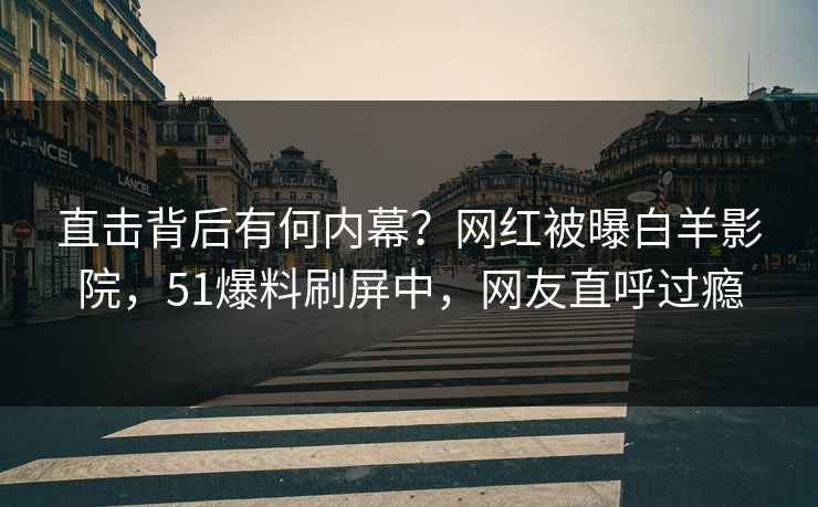 直击背后有何内幕？网红被曝白羊影院，51爆料刷屏中，网友直呼过瘾