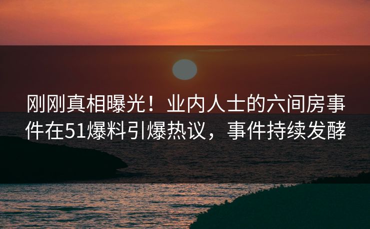 刚刚真相曝光！业内人士的六间房事件在51爆料引爆热议，事件持续发酵