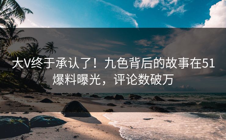 大V终于承认了！九色背后的故事在51爆料曝光，评论数破万
