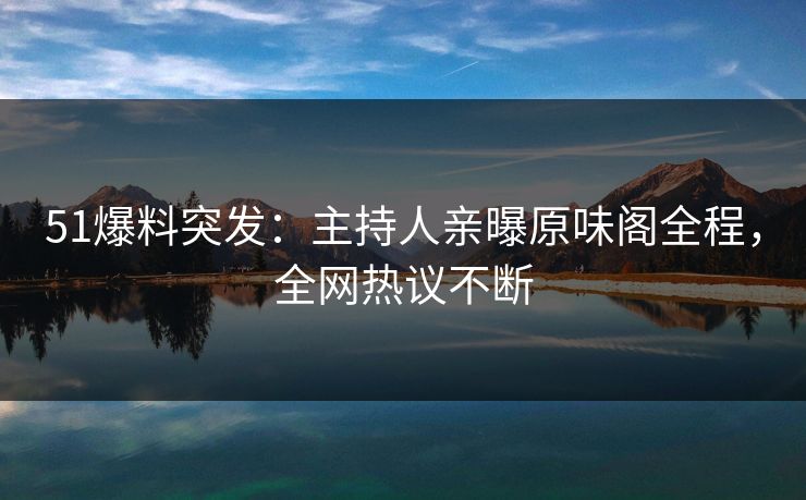 51爆料突发：主持人亲曝原味阁全程，全网热议不断
