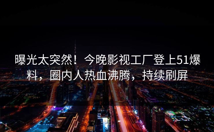 曝光太突然！今晚影视工厂登上51爆料，圈内人热血沸腾，持续刷屏