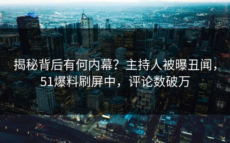 揭秘背后有何内幕？主持人被曝丑闻，51爆料刷屏中，评论数破万