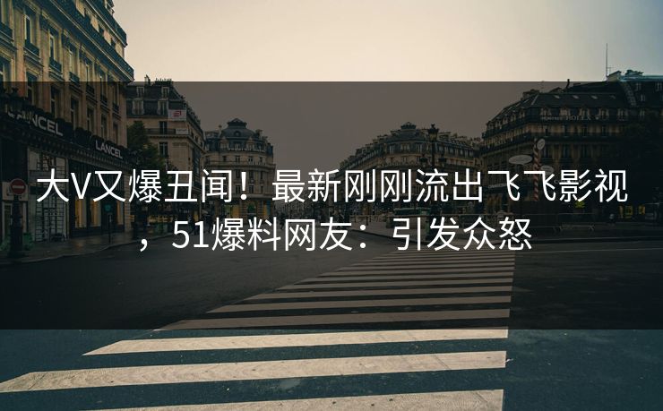 大V又爆丑闻！最新刚刚流出飞飞影视，51爆料网友：引发众怒