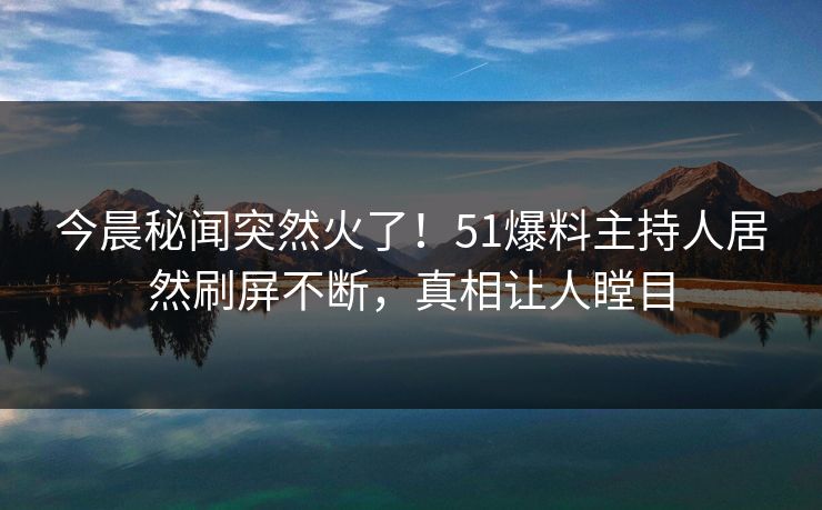 今晨秘闻突然火了！51爆料主持人居然刷屏不断，真相让人瞠目