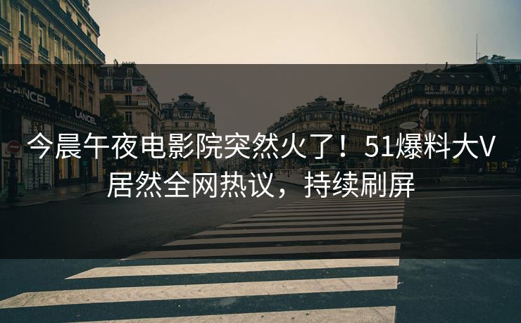今晨午夜电影院突然火了！51爆料大V居然全网热议，持续刷屏