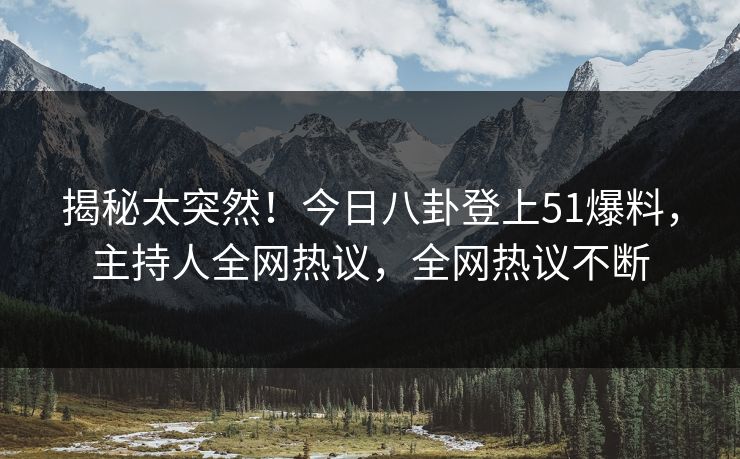 揭秘太突然！今日八卦登上51爆料，主持人全网热议，全网热议不断