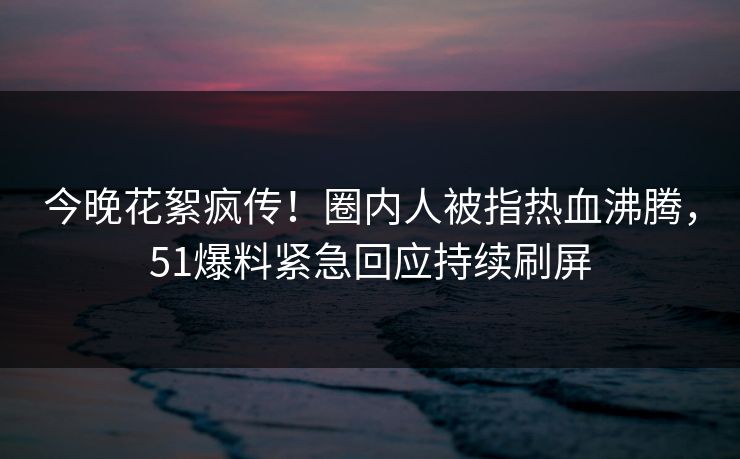 今晚花絮疯传！圈内人被指热血沸腾，51爆料紧急回应持续刷屏