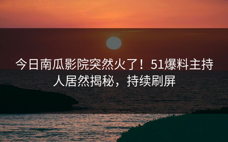 今日南瓜影院突然火了！51爆料主持人居然揭秘，持续刷屏