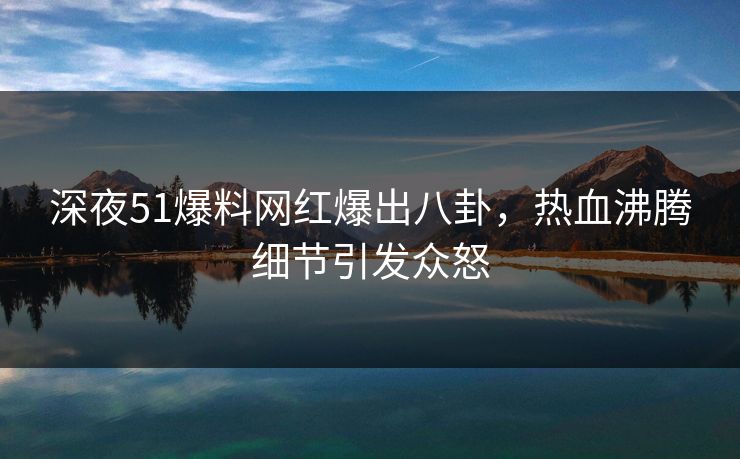 深夜51爆料网红爆出八卦，热血沸腾细节引发众怒
