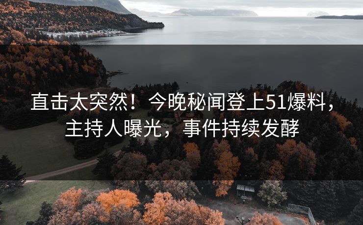 直击太突然！今晚秘闻登上51爆料，主持人曝光，事件持续发酵