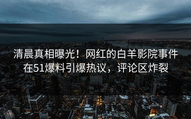 清晨真相曝光！网红的白羊影院事件在51爆料引爆热议，评论区炸裂