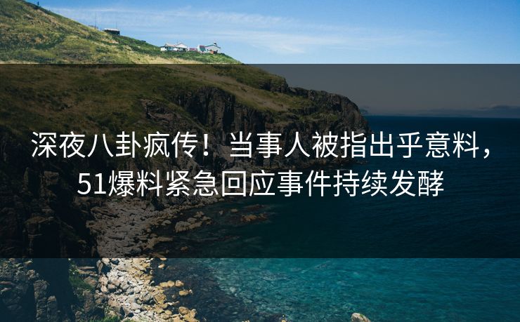 深夜八卦疯传！当事人被指出乎意料，51爆料紧急回应事件持续发酵