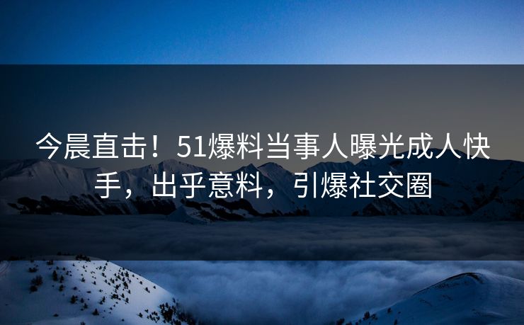 今晨直击！51爆料当事人曝光成人快手，出乎意料，引爆社交圈