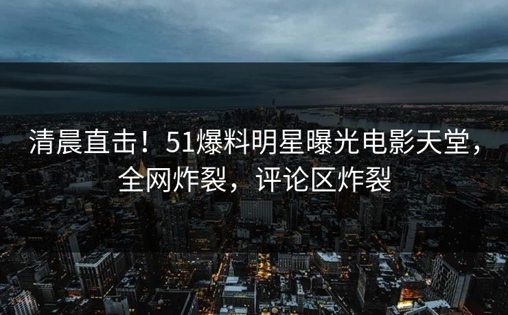 清晨直击！51爆料明星曝光电影天堂，全网炸裂，评论区炸裂