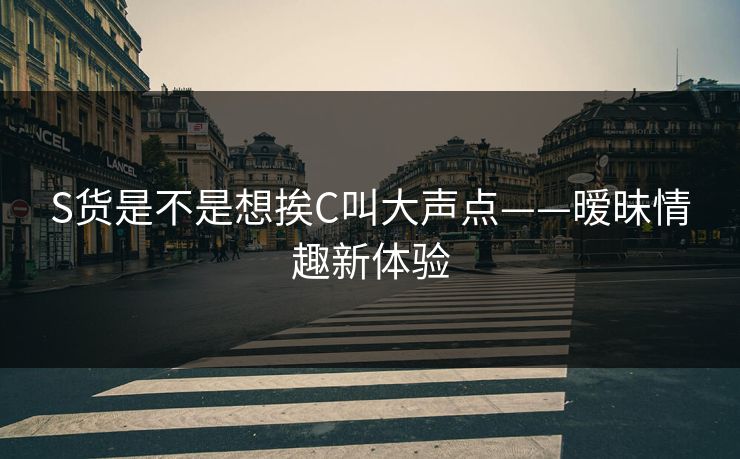 S货是不是想挨C叫大声点——暧昧情趣新体验