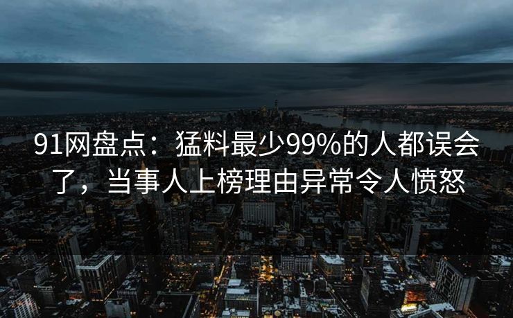 91网盘点：猛料最少99%的人都误会了，当事人上榜理由异常令人愤怒