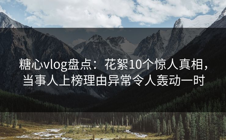 糖心vlog盘点：花絮10个惊人真相，当事人上榜理由异常令人轰动一时