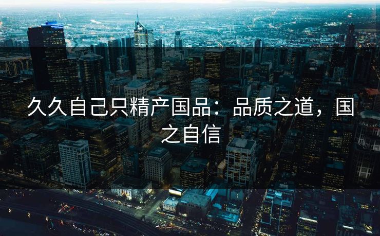 久久自己只精产国品：品质之道，国之自信
