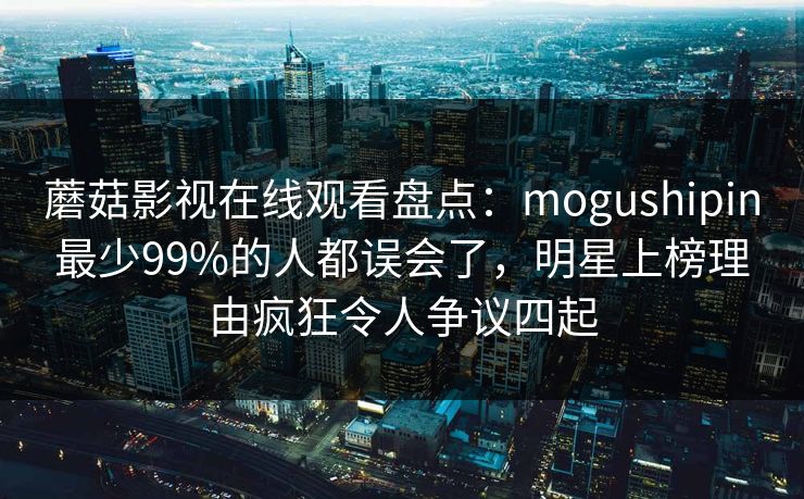 蘑菇影视在线观看盘点：mogushipin最少99%的人都误会了，明星上榜理由疯狂令人争议四起