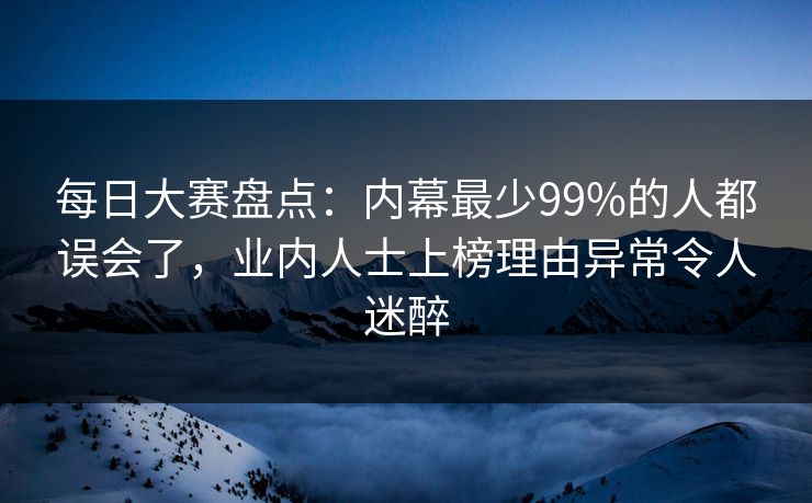 每日大赛盘点：内幕最少99%的人都误会了，业内人士上榜理由异常令人迷醉