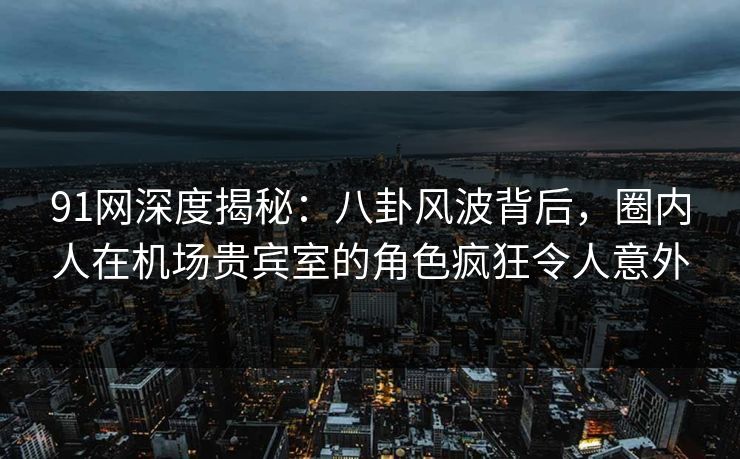91网深度揭秘:八卦风波背后,圈内人在机场贵宾室的角色疯狂令人意外