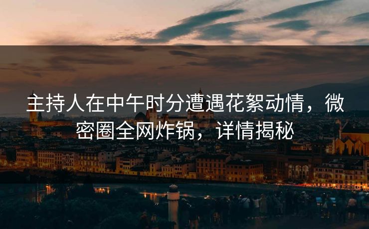 主持人在中午时分遭遇花絮动情,微密圈全网炸锅,详情揭秘