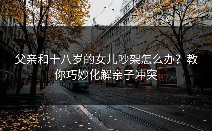 父亲和十八岁的女儿吵架怎么办？教你巧妙化解亲子冲突