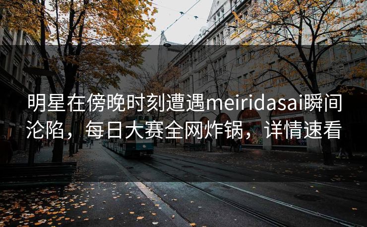 明星在傍晚时刻遭遇meiridasai瞬间沦陷，每日大赛全网炸锅，详情速看